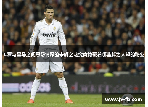C罗与皇马之间恩怨情深的未解之谜究竟隐藏着哪些鲜为人知的秘密 C罗与皇马之间恩怨情深的未解之谜究竟隐藏着哪些鲜为人知的秘密