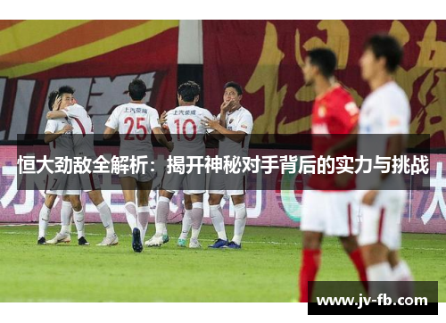 恒大劲敌全解析：揭开神秘对手背后的实力与挑战