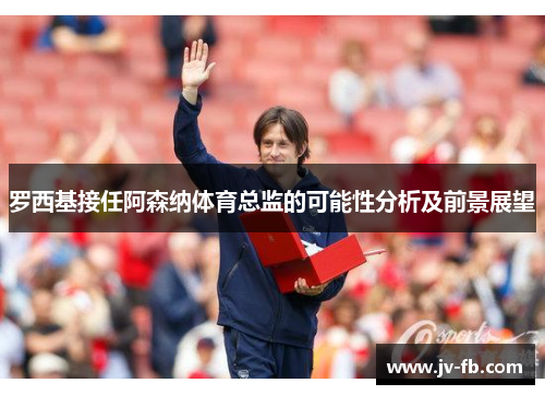 罗西基接任阿森纳体育总监的可能性分析及前景展望