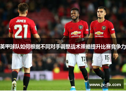英甲球队如何根据不同对手调整战术策略提升比赛竞争力 英甲球队如何根据不同对手调整战术策略提升比赛竞争力