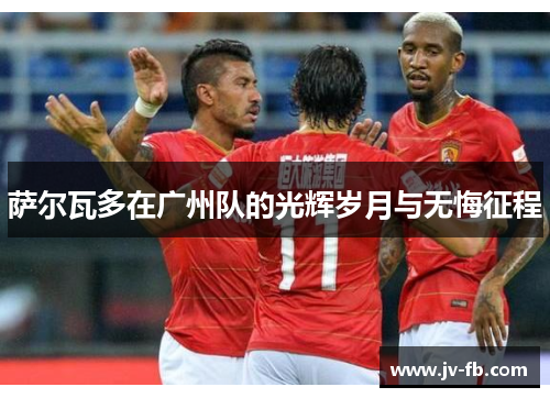 萨尔瓦多在广州队的光辉岁月与无悔征程 萨尔瓦多在广州队的光辉岁月与无悔征程