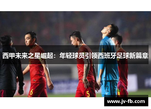 西甲未来之星崛起：年轻球员引领西班牙足球新篇章