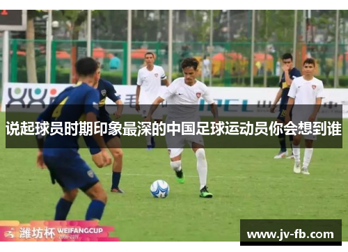 说起球员时期印象最深的中国足球运动员你会想到谁