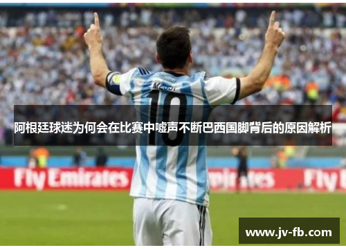 阿根廷球迷为何会在比赛中嘘声不断巴西国脚背后的原因解析 阿根廷球迷为何会在比赛中嘘声不断巴西国脚背后的原因解析