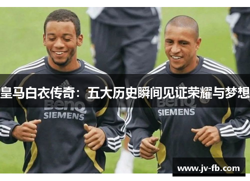 皇马白衣传奇：五大历史瞬间见证荣耀与梦想