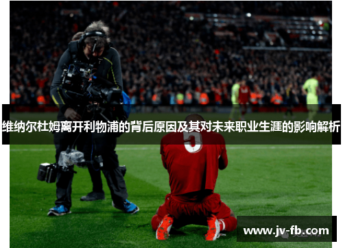 维纳尔杜姆离开利物浦的背后原因及其对未来职业生涯的影响解析