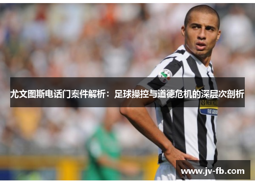 尤文图斯电话门案件解析：足球操控与道德危机的深层次剖析