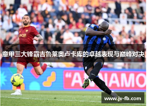 意甲三大锋霸吉鲁莱奥卢卡库的卓越表现与巅峰对决