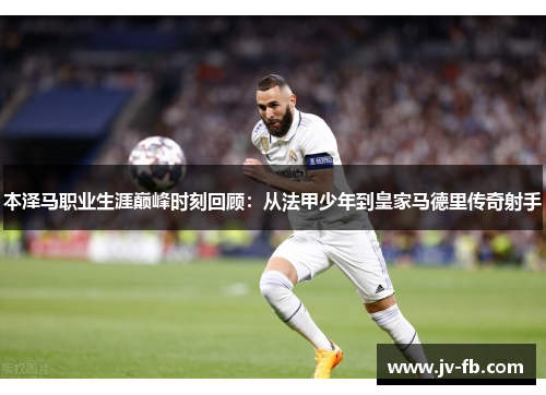 本泽马职业生涯巅峰时刻回顾：从法甲少年到皇家马德里传奇射手