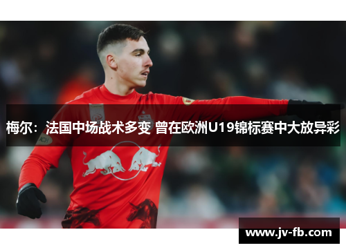 梅尔:法国中场战术多变 曾在欧洲U19锦标赛中大放异彩 梅尔:法国中场战术多变 曾在欧洲U19锦标赛中大放异彩