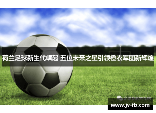 荷兰足球新生代崛起 五位未来之星引领橙衣军团新辉煌