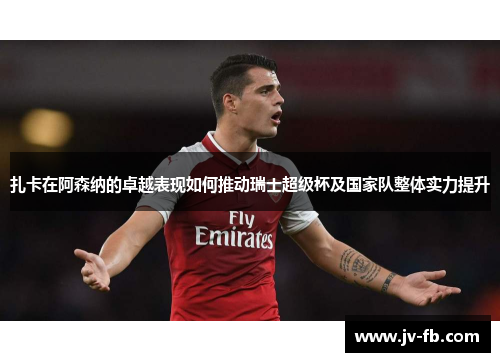 扎卡在阿森纳的卓越表现如何推动瑞士超级杯及国家队整体实力提升