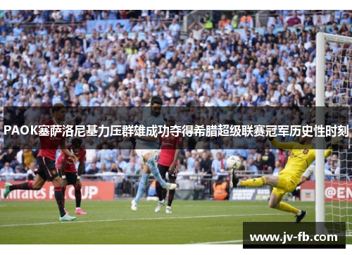 PAOK塞萨洛尼基力压群雄成功夺得希腊超级联赛冠军历史性时刻