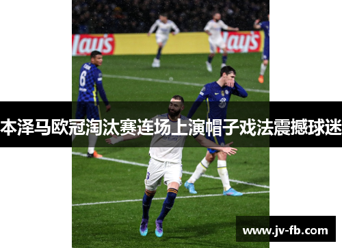 本泽马欧冠淘汰赛连场上演帽子戏法震撼球迷