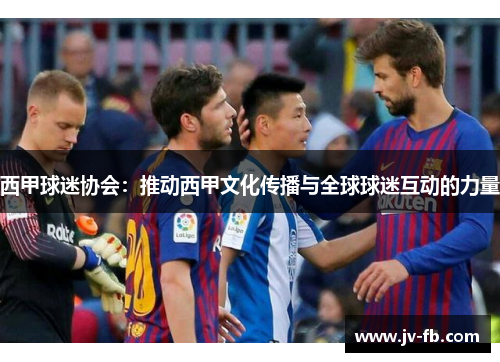 西甲球迷协会:推动西甲文化传播与全球球迷互动的力量 西甲球迷协会:推动西甲文化传播与全球球迷互动的力量
