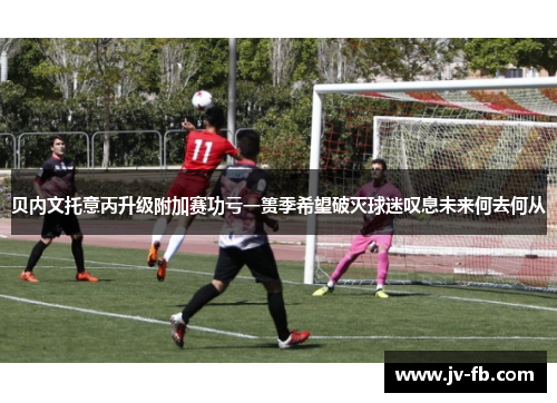 贝内文托意丙升级附加赛功亏一篑季希望破灭球迷叹息未来何去何从 贝内文托意丙升级附加赛功亏一篑季希望破灭球迷叹息未来何去何从