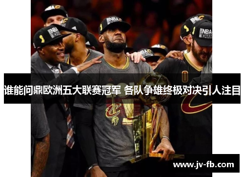 谁能问鼎欧洲五大联赛冠军 各队争雄终极对决引人注目 谁能问鼎欧洲五大联赛冠军 各队争雄终极对决引人注目