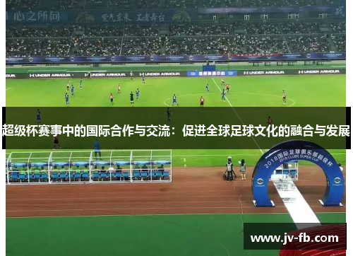 超级杯赛事中的国际合作与交流:促进全球足球文化的融合与发展 超级杯赛事中的国际合作与交流:促进全球足球文化的融合与发展