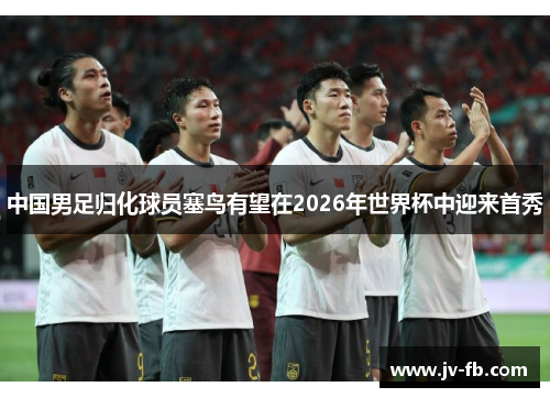 中国男足归化球员塞鸟有望在2026年世界杯中迎来首秀 中国男足归化球员塞鸟有望在2026年世界杯中迎来首秀