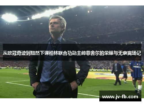 从欧冠奇迹到黯然下课柏林联合功勋主帅菲舍尔的荣耀与无奈离场记 从欧冠奇迹到黯然下课柏林联合功勋主帅菲舍尔的荣耀与无奈离场记