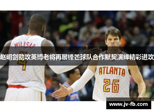 赵明剑助攻英博老将再展锋芒球队合作默契演绎精彩进攻 赵明剑助攻英博老将再展锋芒球队合作默契演绎精彩进攻