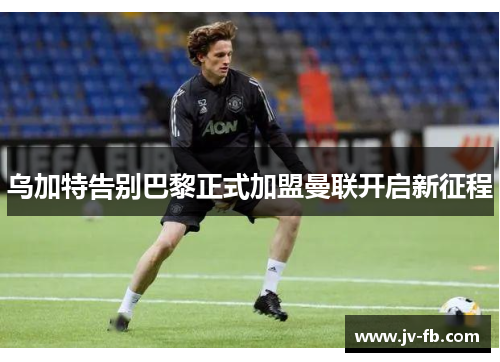 乌加特告别巴黎正式加盟曼联开启新征程 乌加特告别巴黎正式加盟曼联开启新征程