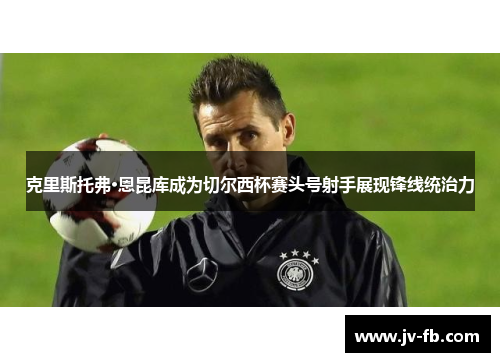 克里斯托弗·恩昆库成为切尔西杯赛头号射手展现锋线统治力 克里斯托弗·恩昆库成为切尔西杯赛头号射手展现锋线统治力